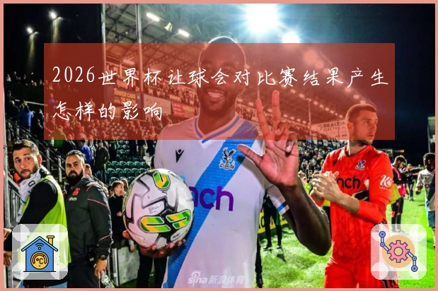 2026世界杯让球会对比赛结果产生怎样的影响